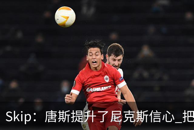 Skip：唐斯提升了尼克斯信心 把布伦森带到第四节去开启科比模式